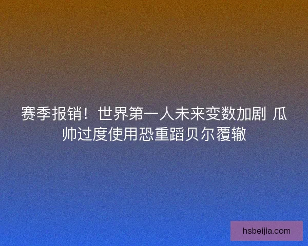 赛季报销！世界第一人未来变数加剧 瓜帅过度使用恐重蹈贝尔覆辙