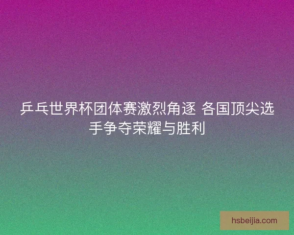 乒乓世界杯团体赛激烈角逐 各国顶尖选手争夺荣耀与胜利