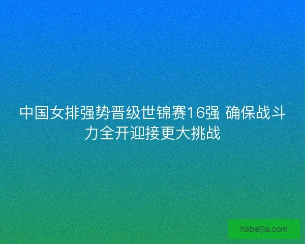 中国女排强势晋级世锦赛16强 确保战斗力全开迎接更大挑战