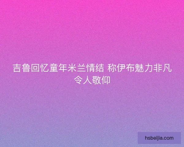 吉鲁回忆童年米兰情结 称伊布魅力非凡令人敬仰 吉鲁回忆童年米兰情结 称伊布魅力非凡令人敬仰