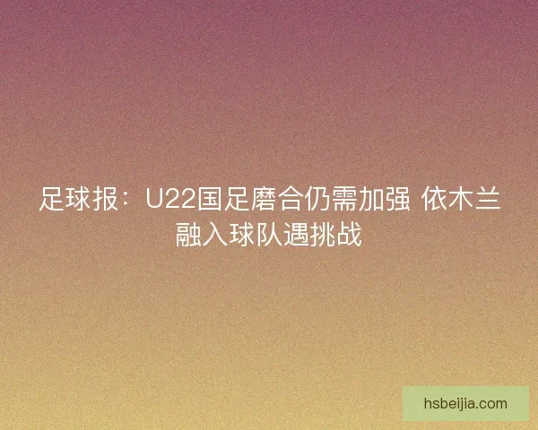 足球报：U22国足磨合仍需加强 依木兰融入球队遇挑战