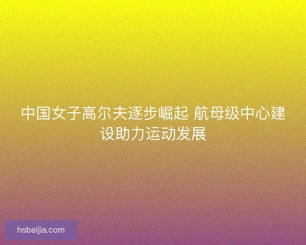 中国女子高尔夫逐步崛起 航母级中心建设助力运动发展