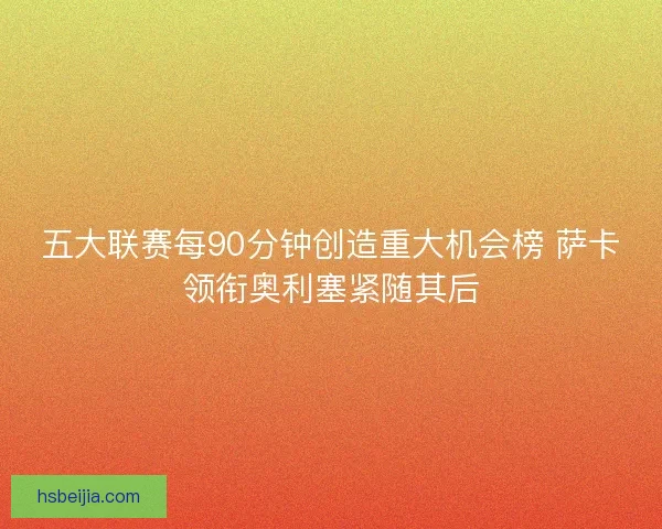 五大联赛每90分钟创造重大机会榜 萨卡领衔奥利塞紧随其后