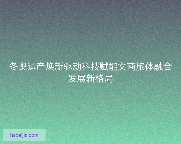 冬奥遗产焕新驱动科技赋能文商旅体融合发展新格局