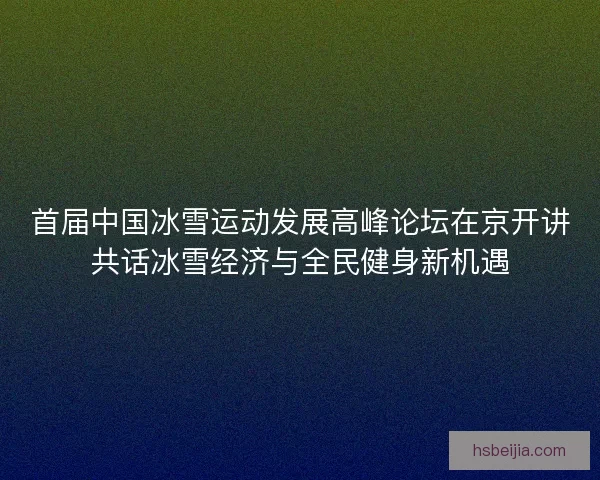 首届中国冰雪运动发展高峰论坛在京开讲共话冰雪经济与全民健身新机遇