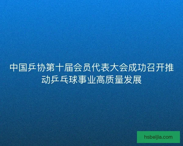 中国乒协第十届会员代表大会成功召开推动乒乓球事业高质量发展 中国乒协第十届会员代表大会成功召开推动乒乓球事业高质量发展