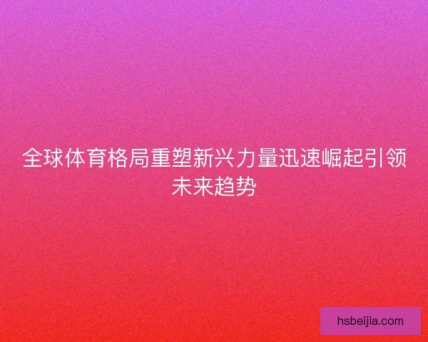 全球体育格局重塑新兴力量迅速崛起引领未来趋势 全球体育格局重塑新兴力量迅速崛起引领未来趋势