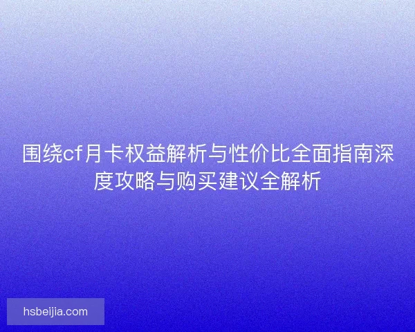 围绕cf月卡权益解析与性价比全面指南深度攻略与购买建议全解析