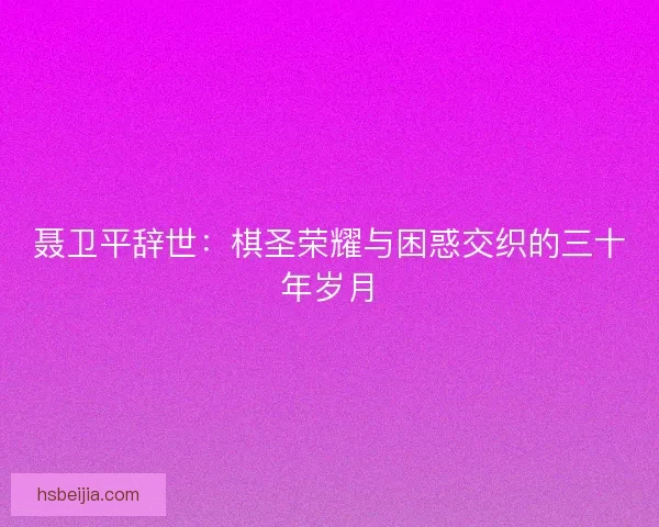 聂卫平辞世：棋圣荣耀与困惑交织的三十年岁月