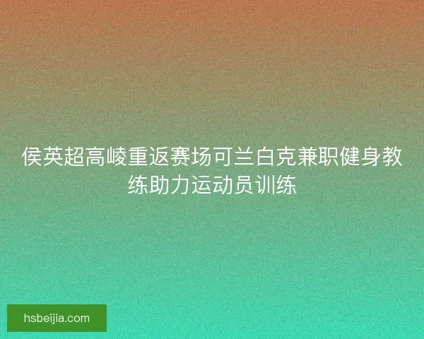 侯英超高崚重返赛场可兰白克兼职健身教练助力运动员训练 侯英超高崚重返赛场可兰白克兼职健身教练助力运动员训练