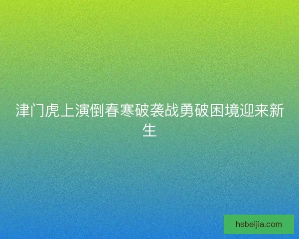 津门虎上演倒春寒破袭战勇破困境迎来新生 津门虎上演倒春寒破袭战勇破困境迎来新生