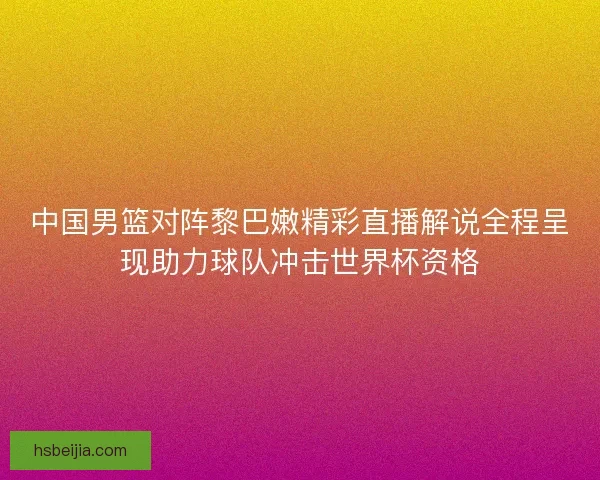 中国男篮对阵黎巴嫩精彩直播解说全程呈现助力球队冲击世界杯资格