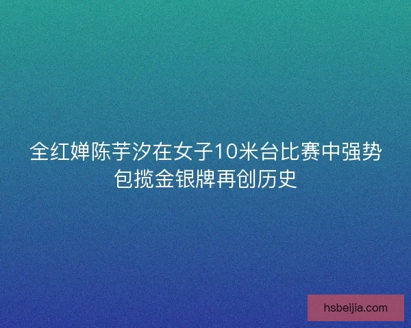 全红婵陈芋汐在女子10米台比赛中强势包揽金银牌再创历史