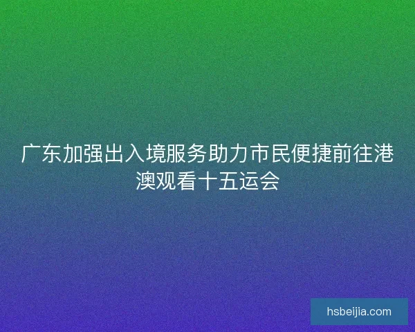 广东加强出入境服务助力市民便捷前往港澳观看十五运会 广东加强出入境服务助力市民便捷前往港澳观看十五运会