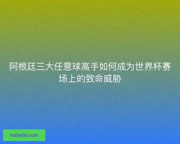 阿根廷三大任意球高手如何成为世界杯赛场上的致命威胁