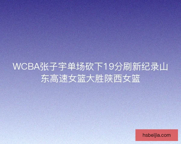 WCBA张子宇单场砍下19分刷新纪录山东高速女篮大胜陕西女篮